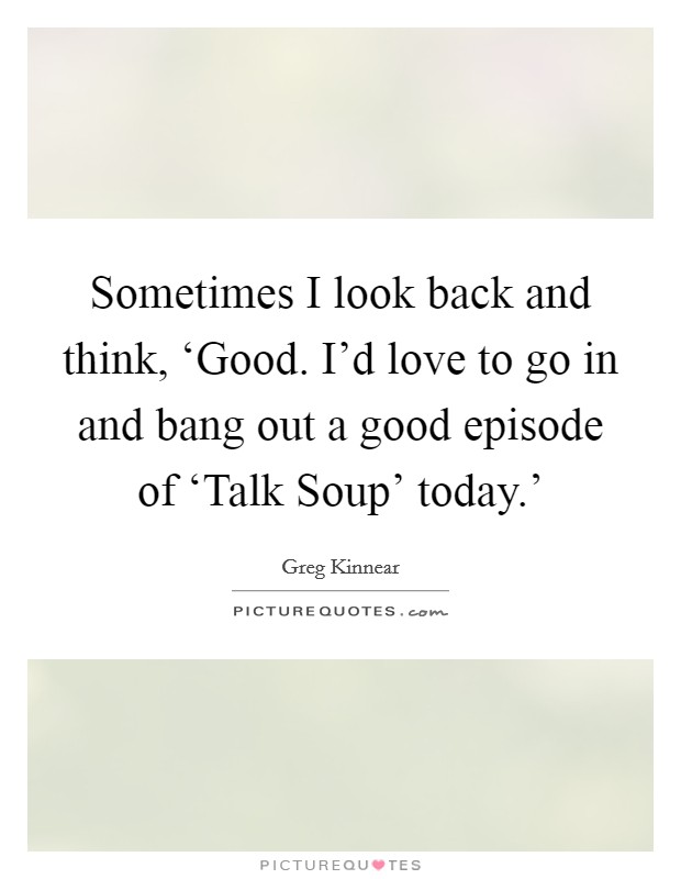 Sometimes I look back and think, ‘Good. I'd love to go in and bang out a good episode of ‘Talk Soup' today.' Picture Quote #1