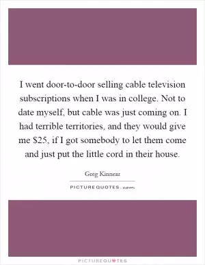 I went door-to-door selling cable television subscriptions when I was in college. Not to date myself, but cable was just coming on. I had terrible territories, and they would give me $25, if I got somebody to let them come and just put the little cord in their house Picture Quote #1