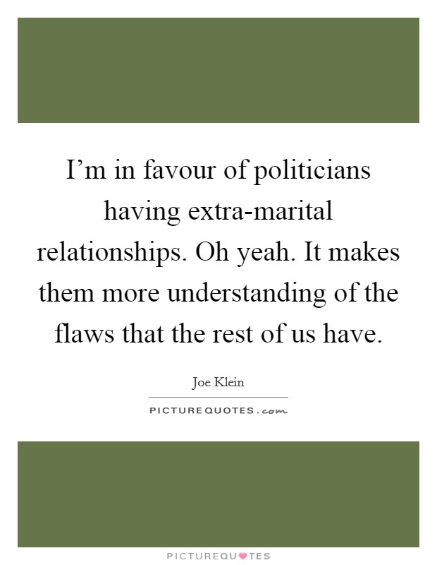 I'm in favour of politicians having extra-marital relationships. Oh yeah. It makes them more understanding of the flaws that the rest of us have Picture Quote #1