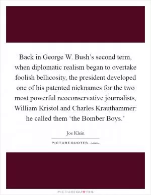 Back in George W. Bush’s second term, when diplomatic realism began to overtake foolish bellicosity, the president developed one of his patented nicknames for the two most powerful neoconservative journalists, William Kristol and Charles Krauthammer: he called them ‘the Bomber Boys.’ Picture Quote #1