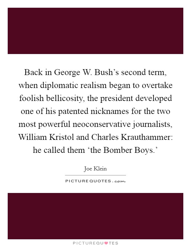 Back in George W. Bush's second term, when diplomatic realism began to overtake foolish bellicosity, the president developed one of his patented nicknames for the two most powerful neoconservative journalists, William Kristol and Charles Krauthammer: he called them ‘the Bomber Boys.' Picture Quote #1