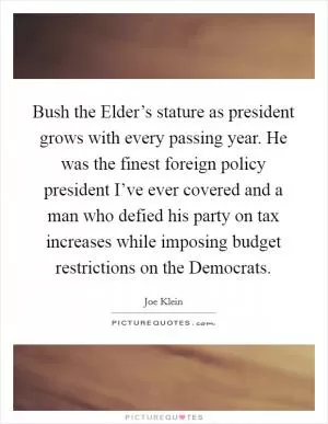 Bush the Elder’s stature as president grows with every passing year. He was the finest foreign policy president I’ve ever covered and a man who defied his party on tax increases while imposing budget restrictions on the Democrats Picture Quote #1