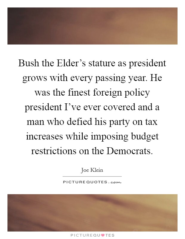 Bush the Elder's stature as president grows with every passing year. He was the finest foreign policy president I've ever covered and a man who defied his party on tax increases while imposing budget restrictions on the Democrats Picture Quote #1
