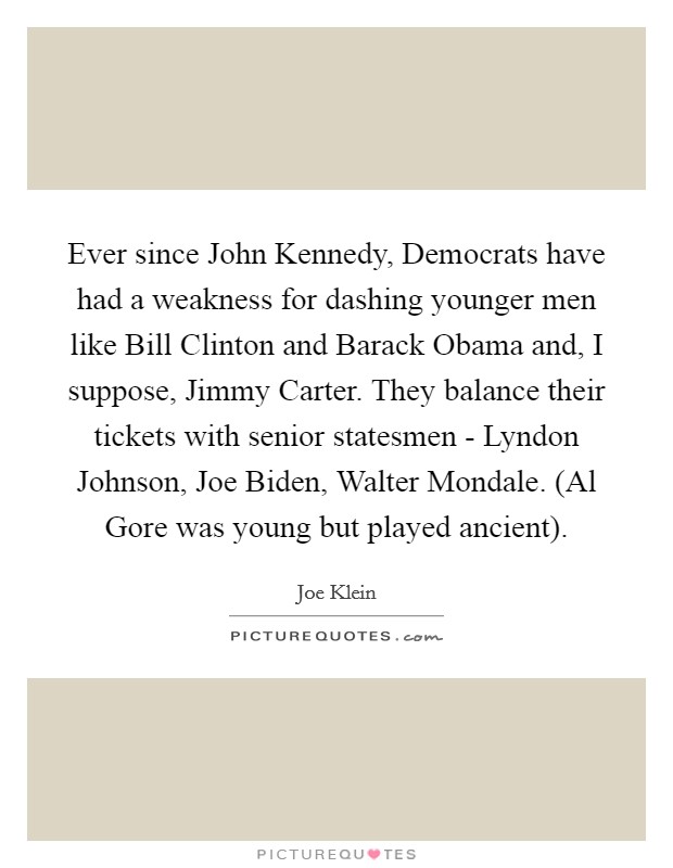 Ever since John Kennedy, Democrats have had a weakness for dashing younger men like Bill Clinton and Barack Obama and, I suppose, Jimmy Carter. They balance their tickets with senior statesmen - Lyndon Johnson, Joe Biden, Walter Mondale. (Al Gore was young but played ancient) Picture Quote #1