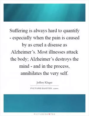 Suffering is always hard to quantify - especially when the pain is caused by as cruel a disease as Alzheimer’s. Most illnesses attack the body; Alzheimer’s destroys the mind - and in the process, annihilates the very self Picture Quote #1