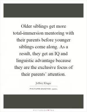 Older siblings get more total-immersion mentoring with their parents before younger siblings come along. As a result, they get an IQ and linguistic advantage because they are the exclusive focus of their parents’ attention Picture Quote #1