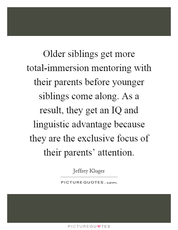 Older siblings get more total-immersion mentoring with their parents before younger siblings come along. As a result, they get an IQ and linguistic advantage because they are the exclusive focus of their parents' attention Picture Quote #1