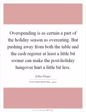 Overspending is as certain a part of the holiday season as overeating. But pushing away from both the table and the cash register at least a little bit sooner can make the post-holiday hangover hurt a little bit less Picture Quote #1