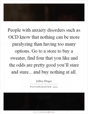 People with anxiety disorders such as OCD know that nothing can be more paralyzing than having too many options. Go to a store to buy a sweater, find four that you like and the odds are pretty good you’ll stare and stare... and buy nothing at all Picture Quote #1