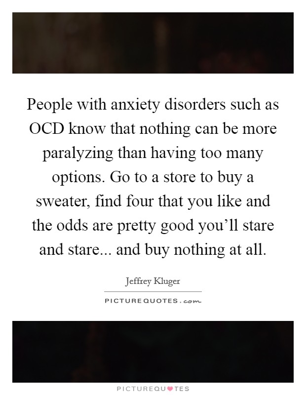 People with anxiety disorders such as OCD know that nothing can be more paralyzing than having too many options. Go to a store to buy a sweater, find four that you like and the odds are pretty good you'll stare and stare... and buy nothing at all Picture Quote #1
