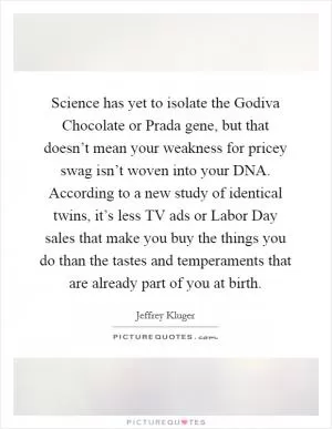 Science has yet to isolate the Godiva Chocolate or Prada gene, but that doesn’t mean your weakness for pricey swag isn’t woven into your DNA. According to a new study of identical twins, it’s less TV ads or Labor Day sales that make you buy the things you do than the tastes and temperaments that are already part of you at birth Picture Quote #1