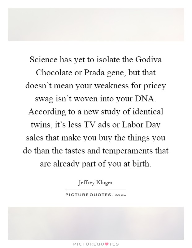 Science has yet to isolate the Godiva Chocolate or Prada gene, but that doesn't mean your weakness for pricey swag isn't woven into your DNA. According to a new study of identical twins, it's less TV ads or Labor Day sales that make you buy the things you do than the tastes and temperaments that are already part of you at birth Picture Quote #1