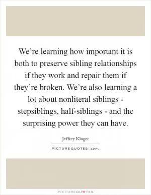 We’re learning how important it is both to preserve sibling relationships if they work and repair them if they’re broken. We’re also learning a lot about nonliteral siblings - stepsiblings, half-siblings - and the surprising power they can have Picture Quote #1