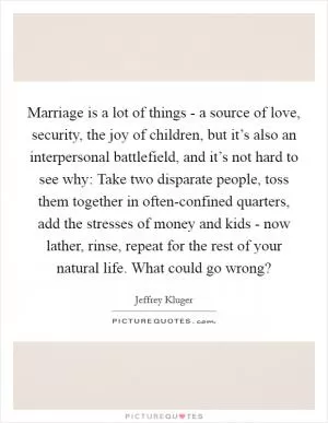 Marriage is a lot of things - a source of love, security, the joy of children, but it’s also an interpersonal battlefield, and it’s not hard to see why: Take two disparate people, toss them together in often-confined quarters, add the stresses of money and kids - now lather, rinse, repeat for the rest of your natural life. What could go wrong? Picture Quote #1