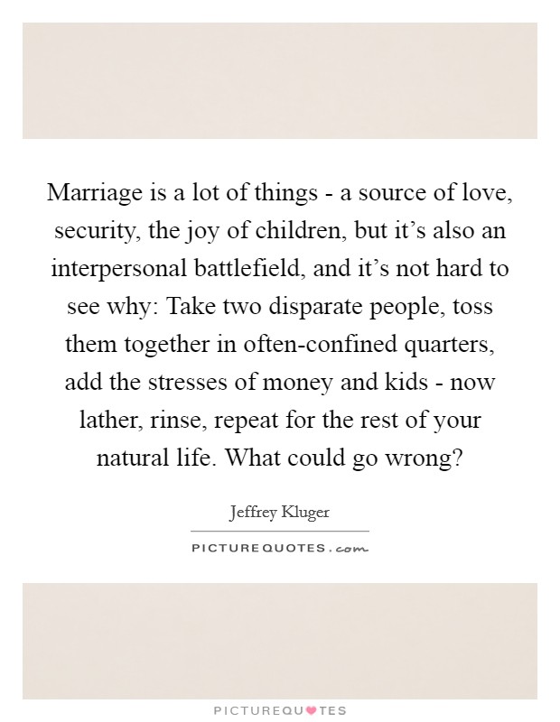 Marriage is a lot of things - a source of love, security, the joy of children, but it's also an interpersonal battlefield, and it's not hard to see why: Take two disparate people, toss them together in often-confined quarters, add the stresses of money and kids - now lather, rinse, repeat for the rest of your natural life. What could go wrong? Picture Quote #1