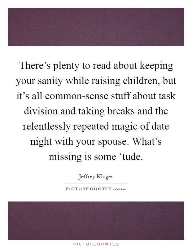 There's plenty to read about keeping your sanity while raising children, but it's all common-sense stuff about task division and taking breaks and the relentlessly repeated magic of date night with your spouse. What's missing is some ‘tude Picture Quote #1