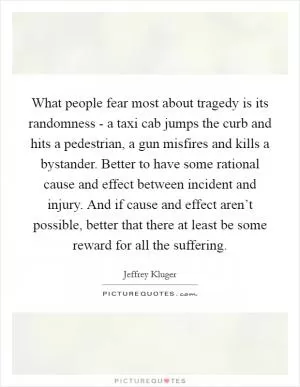 What people fear most about tragedy is its randomness - a taxi cab jumps the curb and hits a pedestrian, a gun misfires and kills a bystander. Better to have some rational cause and effect between incident and injury. And if cause and effect aren’t possible, better that there at least be some reward for all the suffering Picture Quote #1