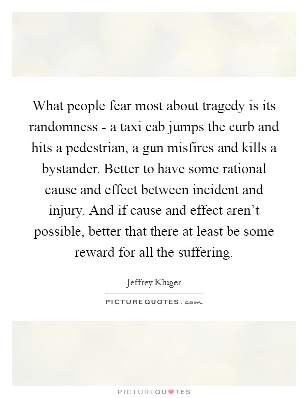 What people fear most about tragedy is its randomness - a taxi cab jumps the curb and hits a pedestrian, a gun misfires and kills a bystander. Better to have some rational cause and effect between incident and injury. And if cause and effect aren't possible, better that there at least be some reward for all the suffering Picture Quote #1
