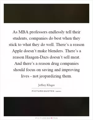 As MBA professors endlessly tell their students, companies do best when they stick to what they do well. There’s a reason Apple doesn’t make blenders. There’s a reason Haagen-Dazs doesn’t sell meat. And there’s a reason drug companies should focus on saving and improving lives - not jeopardizing them Picture Quote #1