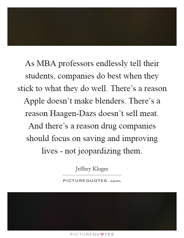 As MBA professors endlessly tell their students, companies do best when they stick to what they do well. There's a reason Apple doesn't make blenders. There's a reason Haagen-Dazs doesn't sell meat. And there's a reason drug companies should focus on saving and improving lives - not jeopardizing them Picture Quote #1