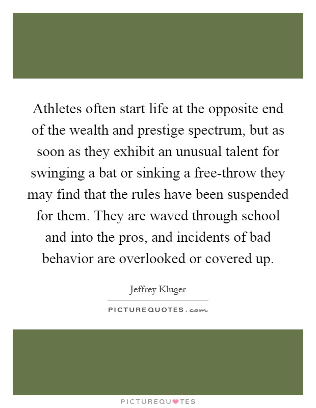 Athletes often start life at the opposite end of the wealth and prestige spectrum, but as soon as they exhibit an unusual talent for swinging a bat or sinking a free-throw they may find that the rules have been suspended for them. They are waved through school and into the pros, and incidents of bad behavior are overlooked or covered up Picture Quote #1