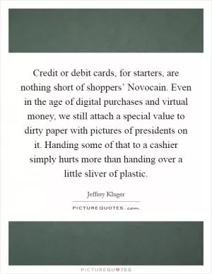 Credit or debit cards, for starters, are nothing short of shoppers’ Novocain. Even in the age of digital purchases and virtual money, we still attach a special value to dirty paper with pictures of presidents on it. Handing some of that to a cashier simply hurts more than handing over a little sliver of plastic Picture Quote #1