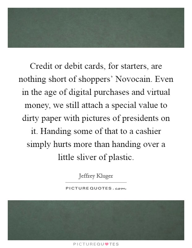 Credit or debit cards, for starters, are nothing short of shoppers' Novocain. Even in the age of digital purchases and virtual money, we still attach a special value to dirty paper with pictures of presidents on it. Handing some of that to a cashier simply hurts more than handing over a little sliver of plastic Picture Quote #1