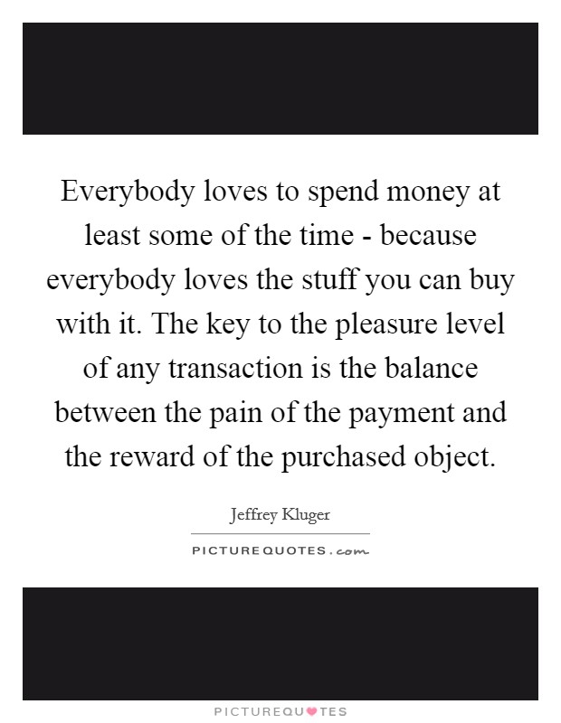 Everybody loves to spend money at least some of the time - because everybody loves the stuff you can buy with it. The key to the pleasure level of any transaction is the balance between the pain of the payment and the reward of the purchased object Picture Quote #1