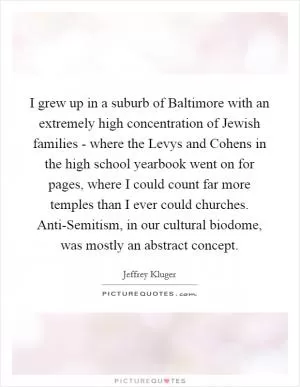 I grew up in a suburb of Baltimore with an extremely high concentration of Jewish families - where the Levys and Cohens in the high school yearbook went on for pages, where I could count far more temples than I ever could churches. Anti-Semitism, in our cultural biodome, was mostly an abstract concept Picture Quote #1