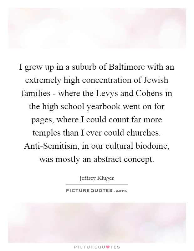 I grew up in a suburb of Baltimore with an extremely high concentration of Jewish families - where the Levys and Cohens in the high school yearbook went on for pages, where I could count far more temples than I ever could churches. Anti-Semitism, in our cultural biodome, was mostly an abstract concept Picture Quote #1