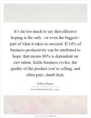 It’s far too much to say that effective hoping is the only - or even the biggest - part of what it takes to succeed. If 14% of business productivity can be attributed to hope, that means 86% is dependent on raw talent, fickle business cycles, the quality of the product you’re selling, and often pure, dumb luck Picture Quote #1