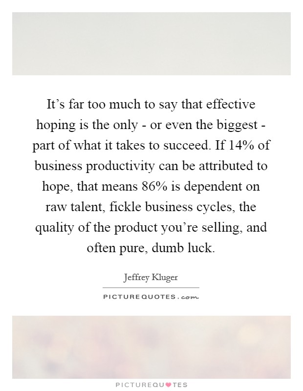 It's far too much to say that effective hoping is the only - or even the biggest - part of what it takes to succeed. If 14% of business productivity can be attributed to hope, that means 86% is dependent on raw talent, fickle business cycles, the quality of the product you're selling, and often pure, dumb luck Picture Quote #1
