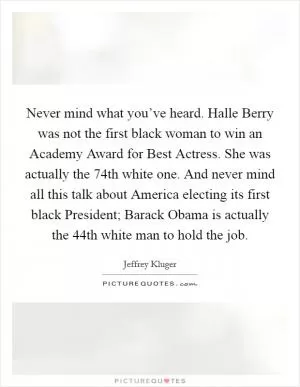 Never mind what you’ve heard. Halle Berry was not the first black woman to win an Academy Award for Best Actress. She was actually the 74th white one. And never mind all this talk about America electing its first black President; Barack Obama is actually the 44th white man to hold the job Picture Quote #1