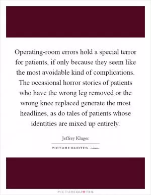 Operating-room errors hold a special terror for patients, if only because they seem like the most avoidable kind of complications. The occasional horror stories of patients who have the wrong leg removed or the wrong knee replaced generate the most headlines, as do tales of patients whose identities are mixed up entirely Picture Quote #1