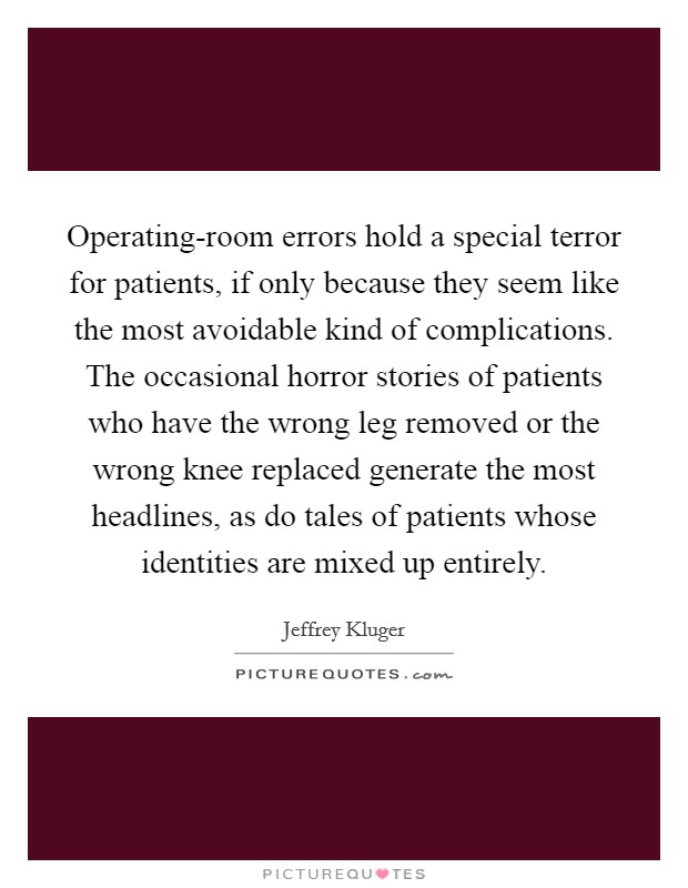 Operating-room errors hold a special terror for patients, if only because they seem like the most avoidable kind of complications. The occasional horror stories of patients who have the wrong leg removed or the wrong knee replaced generate the most headlines, as do tales of patients whose identities are mixed up entirely Picture Quote #1