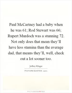Paul McCartney had a baby when he was 61; Rod Stewart was 66; Rupert Murdoch was a stunning 72. Not only does that mean they’ll have less stamina than the average dad, that means they’ll, well, check out a lot sooner too Picture Quote #1