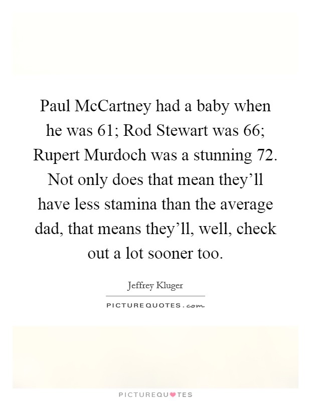 Paul McCartney had a baby when he was 61; Rod Stewart was 66; Rupert Murdoch was a stunning 72. Not only does that mean they'll have less stamina than the average dad, that means they'll, well, check out a lot sooner too Picture Quote #1
