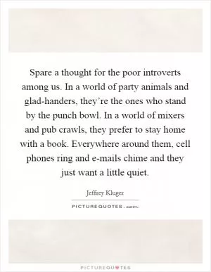 Spare a thought for the poor introverts among us. In a world of party animals and glad-handers, they’re the ones who stand by the punch bowl. In a world of mixers and pub crawls, they prefer to stay home with a book. Everywhere around them, cell phones ring and e-mails chime and they just want a little quiet Picture Quote #1