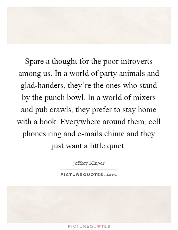 Spare a thought for the poor introverts among us. In a world of party animals and glad-handers, they're the ones who stand by the punch bowl. In a world of mixers and pub crawls, they prefer to stay home with a book. Everywhere around them, cell phones ring and e-mails chime and they just want a little quiet Picture Quote #1