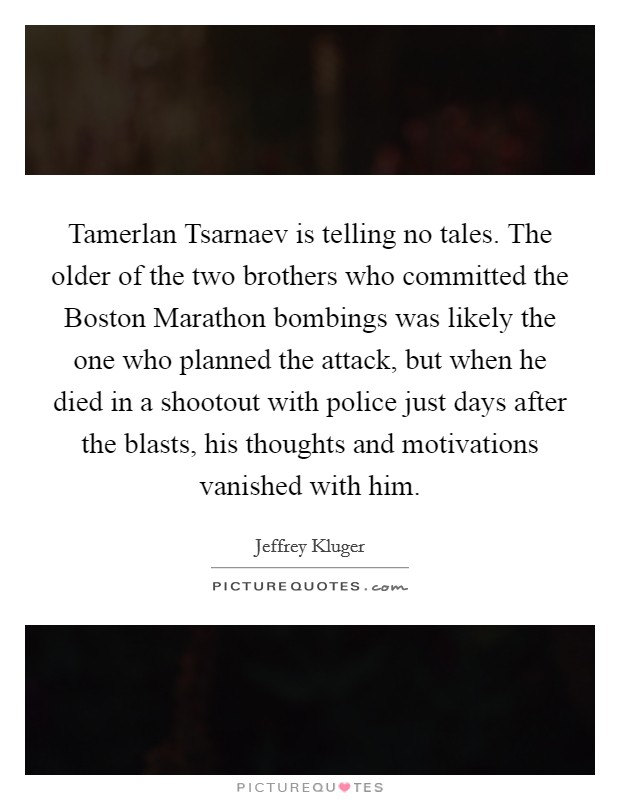 Tamerlan Tsarnaev is telling no tales. The older of the two brothers who committed the Boston Marathon bombings was likely the one who planned the attack, but when he died in a shootout with police just days after the blasts, his thoughts and motivations vanished with him Picture Quote #1