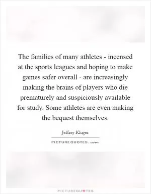 The families of many athletes - incensed at the sports leagues and hoping to make games safer overall - are increasingly making the brains of players who die prematurely and suspiciously available for study. Some athletes are even making the bequest themselves Picture Quote #1