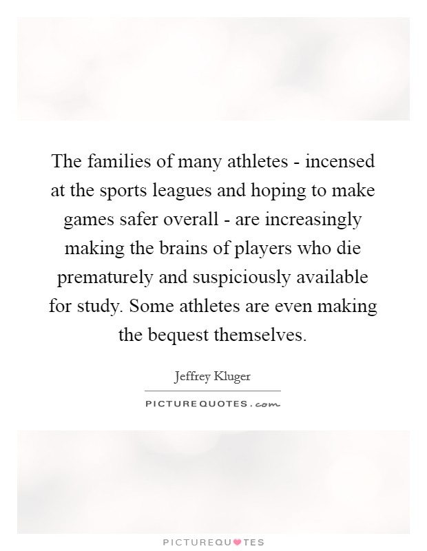 The families of many athletes - incensed at the sports leagues and hoping to make games safer overall - are increasingly making the brains of players who die prematurely and suspiciously available for study. Some athletes are even making the bequest themselves Picture Quote #1