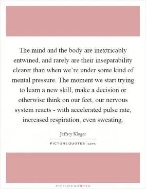 The mind and the body are inextricably entwined, and rarely are their inseparability clearer than when we’re under some kind of mental pressure. The moment we start trying to learn a new skill, make a decision or otherwise think on our feet, our nervous system reacts - with accelerated pulse rate, increased respiration, even sweating Picture Quote #1