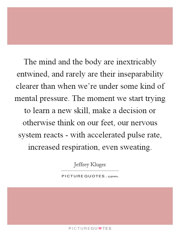 The mind and the body are inextricably entwined, and rarely are their inseparability clearer than when we're under some kind of mental pressure. The moment we start trying to learn a new skill, make a decision or otherwise think on our feet, our nervous system reacts - with accelerated pulse rate, increased respiration, even sweating Picture Quote #1