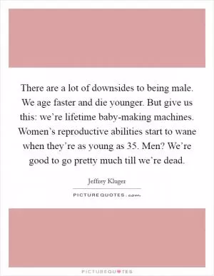 There are a lot of downsides to being male. We age faster and die younger. But give us this: we’re lifetime baby-making machines. Women’s reproductive abilities start to wane when they’re as young as 35. Men? We’re good to go pretty much till we’re dead Picture Quote #1
