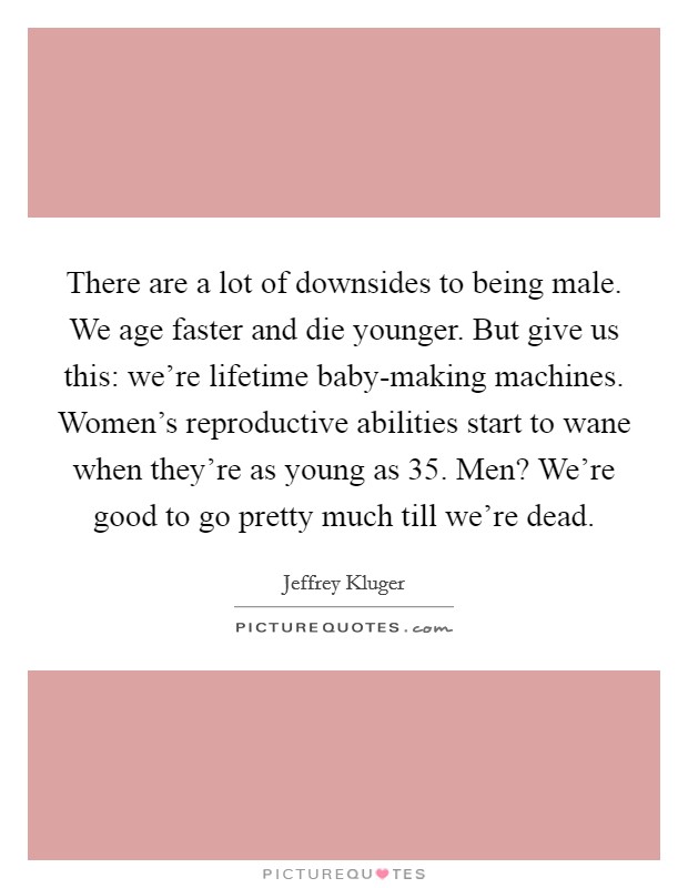 There are a lot of downsides to being male. We age faster and die younger. But give us this: we're lifetime baby-making machines. Women's reproductive abilities start to wane when they're as young as 35. Men? We're good to go pretty much till we're dead Picture Quote #1