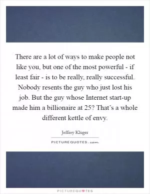 There are a lot of ways to make people not like you, but one of the most powerful - if least fair - is to be really, really successful. Nobody resents the guy who just lost his job. But the guy whose Internet start-up made him a billionaire at 25? That’s a whole different kettle of envy Picture Quote #1