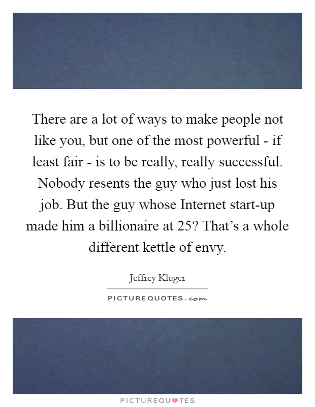 There are a lot of ways to make people not like you, but one of the most powerful - if least fair - is to be really, really successful. Nobody resents the guy who just lost his job. But the guy whose Internet start-up made him a billionaire at 25? That's a whole different kettle of envy Picture Quote #1