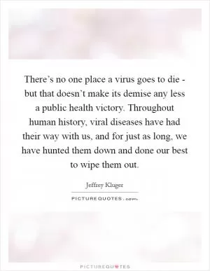 There’s no one place a virus goes to die - but that doesn’t make its demise any less a public health victory. Throughout human history, viral diseases have had their way with us, and for just as long, we have hunted them down and done our best to wipe them out Picture Quote #1