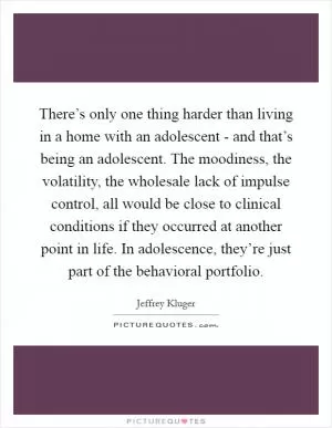 There’s only one thing harder than living in a home with an adolescent - and that’s being an adolescent. The moodiness, the volatility, the wholesale lack of impulse control, all would be close to clinical conditions if they occurred at another point in life. In adolescence, they’re just part of the behavioral portfolio Picture Quote #1